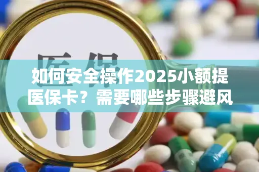 如何安全操作2025小额提医保卡？需要哪些步骤避风险？